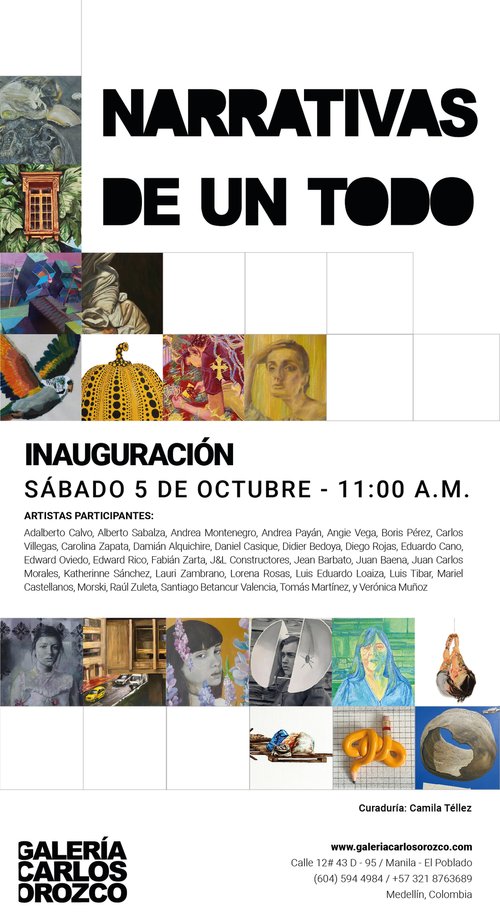 NARRATIVAS DE UN TODO INAUGURACIÓN SÁBADO 5 DE OCTUBRE - 11:00 A.M. ARTISTAS PARTICIPANTES: Adalberto Calvo, Alberto Sabalza, Andrea Montenegro, Andrea Payán, Angie Vega, Boris Pérez, Carlos Villegas, Carolina Zapata, Damián Alquichire, Daniel Casique, Didier Bedoya, Diego Rojas, Eduardo Cano, Edward Oviedo, Edward Rico, Fabián Zarta, J&L Constructores, Jean Barbato, Juan Baena, Juan Carlos Morales, Katherinne Sánchez, Lauri Zambrano, Lorena Rosas, Luis Eduardo Loaiza, Luis Tibar, Mariel Castellanos, Morski, Raúl Zuleta, Santiago Betancur Valencia, Tomás Martinez, y Verónica Muñoz GALERÍA CARLOS DROZCO Curaduría: Camila Téllez www.galeriacarlosorozco.com Calle 12# 43 D-95/Manila - El Poblado (604) 594 4984/+57 321 8763689 Medellin, Colombia