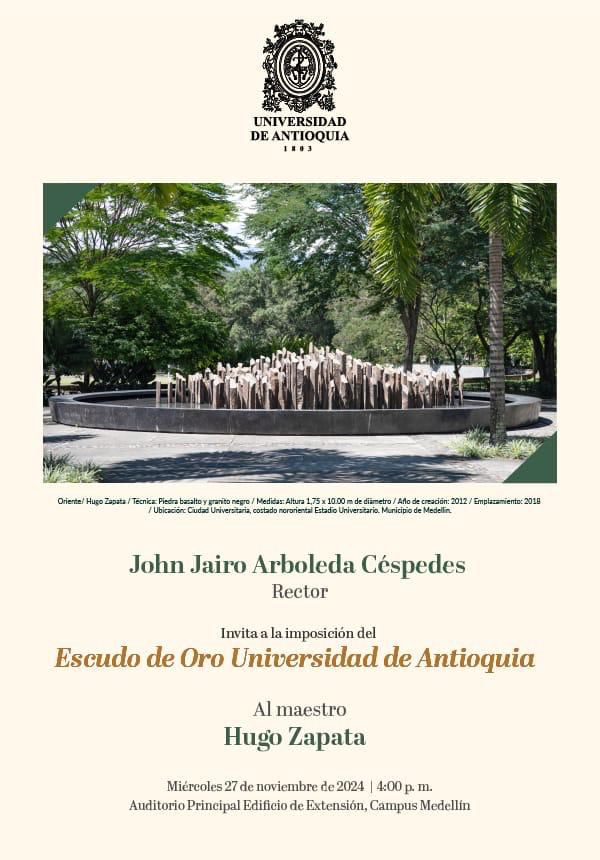 UNIVERSIDAD DE ANTIOQUIA 1803 Oriente! Hugo Zapata / Tecnica: Piedra bazalto y granito negro / Medidas: Altura 1,75 x 1000 m de diametro/Aflo de creación: 2012/Emplazamiento: 2018 / Ubicación: Ciudad Universitaria, costado nororiental Estadio Universitario. Municipio de Medellin John Jairo Arboleda Céspedes Rector Invita a la imposición del Escudo de Oro Universidad de Antioquia Al maestro Hugo Zapata Miércoles 27 de noviembre de 2024 | 4:00 p.m. Auditorio Principal Edificio de Extensión, Campus Medellin