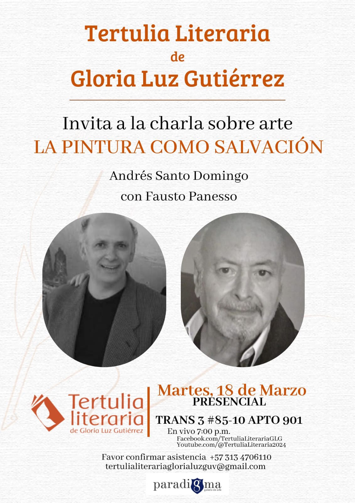 Tertulia Literaria de Gloria Luz Gutiérrez Invita a la charla sobre arte LA PINTURA COMO SALVACIÓN Andrés Santo Domingo con Fausto Panesso Martes, 18 de Marzo Tertulia PRESENCIAL literaria TRANS 3 #85-10 APTO 901 de Gloria Luz Gutiérrez En vivo 7:00 p.m. Facebook.com/TertuliaLiterariaGLG Youtube.com/@TertuliaLiteraria2024 Favor confirmar asistencia +57 313 4706110 tertulialiterariaglorialuzguv@gmail.com paradigma